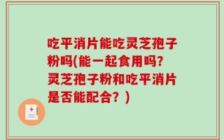 吃平消片能吃灵芝孢子粉吗(能一起食用吗？灵芝孢子粉和吃平消片是否能配合？)