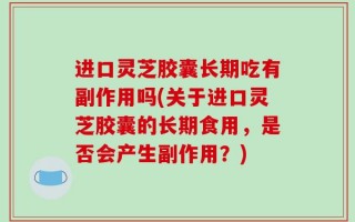 进口灵芝胶囊长期吃有副作用吗(关于进口灵芝胶囊的长期食用，是否会产生副作用？)