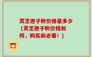灵芝孢子粉价格是多少 (灵芝孢子粉价钱如何，购买前必看！)