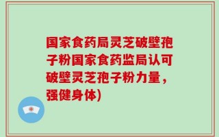 国家食药局灵芝破壁孢子粉国家食药监局认可破壁灵芝孢子粉力量，强健身体)