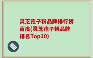 灵芝孢子粉品牌排行榜百度(灵芝孢子粉品牌排名Top10)