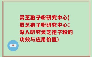 灵芝孢子粉研究中心(灵芝孢子粉研究中心：深入研究灵芝孢子粉的功效与应用价值)