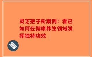 灵芝孢子粉案例：看它如何在健康养生领域发挥独特功效