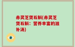 赤灵芝煲石斛(赤灵芝煲石斛：营养丰富的滋补汤)