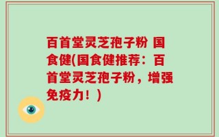 百首堂灵芝孢子粉 国食健(国食健推荐：百首堂灵芝孢子粉，增强免疫力！)