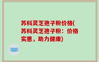 苏科灵芝孢子粉价格(苏科灵芝孢子粉：价格实惠，助力健康)