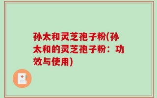 孙太和灵芝孢子粉(孙太和的灵芝孢子粉：功效与使用)