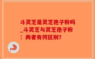 斗灵芝是灵芝孢子粉吗_斗灵芝与灵芝孢子粉：两者有何区别？