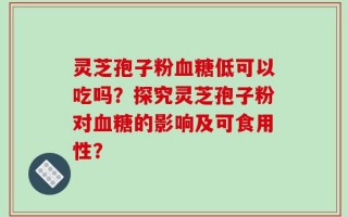 灵芝孢子粉血糖低可以吃吗？探究灵芝孢子粉对血糖的影响及可食用性？