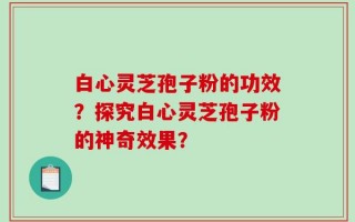 白心灵芝孢子粉的功效？探究白心灵芝孢子粉的神奇效果？