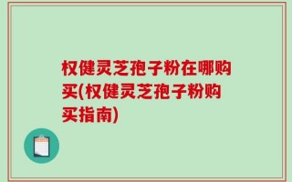 权健灵芝孢子粉在哪购买(权健灵芝孢子粉购买指南)