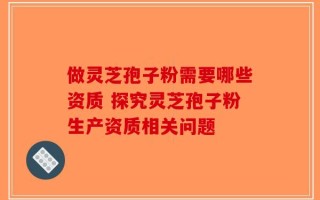 做灵芝孢子粉需要哪些资质 探究灵芝孢子粉生产资质相关问题