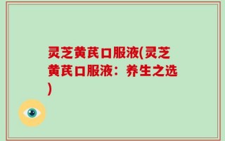 灵芝黄芪口服液(灵芝黄芪口服液：养生之选)