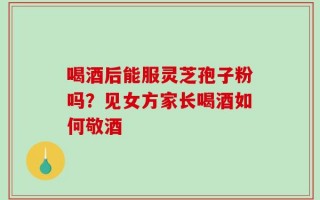 喝酒后能服灵芝孢子粉吗？见女方家长喝酒如何敬酒