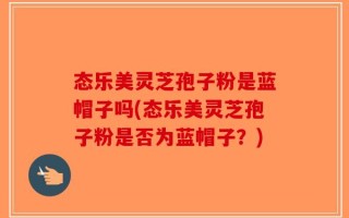 态乐美灵芝孢子粉是蓝帽子吗(态乐美灵芝孢子粉是否为蓝帽子？)