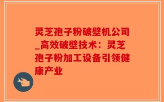 灵芝孢子粉破壁机公司_高效破壁技术：灵芝孢子粉加工设备引领健康产业