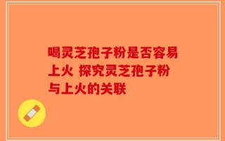 喝灵芝孢子粉是否容易上火 探究灵芝孢子粉与上火的关联