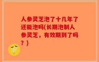 人参灵芝泡了十几年了还能泡吗(长期泡制人参灵芝，有效期到了吗？)