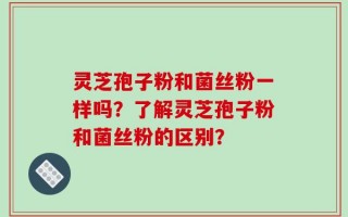 灵芝孢子粉和菌丝粉一样吗？了解灵芝孢子粉和菌丝粉的区别？