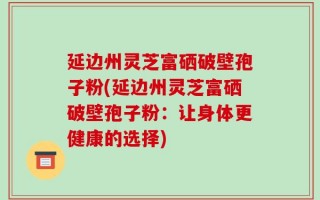 延边州灵芝富硒破壁孢子粉(延边州灵芝富硒破壁孢子粉：让身体更健康的选择)