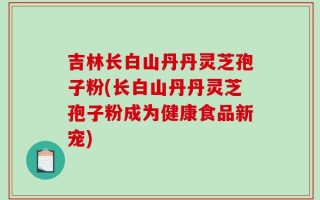 吉林长白山丹丹灵芝孢子粉(长白山丹丹灵芝孢子粉成为健康食品新宠)