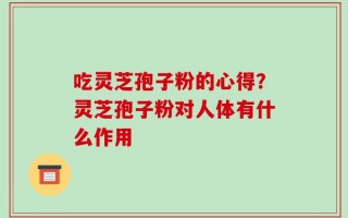 吃灵芝孢子粉的心得？灵芝孢子粉对人体有什么作用