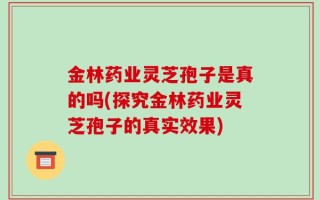 金林药业灵芝孢子是真的吗(探究金林药业灵芝孢子的真实效果)