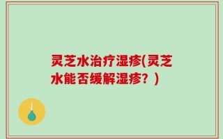 灵芝水治疗湿疹(灵芝水能否缓解湿疹？)