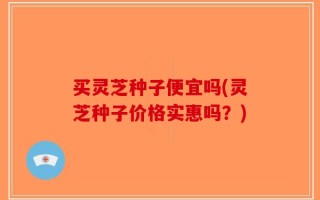 买灵芝种子便宜吗(灵芝种子价格实惠吗？)