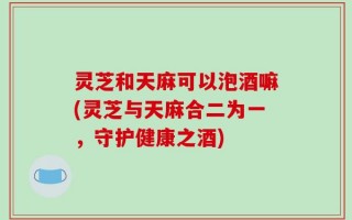 灵芝和天麻可以泡酒嘛(灵芝与天麻合二为一，守护健康之酒)