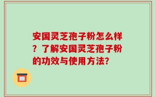 安国灵芝孢子粉怎么样？了解安国灵芝孢子粉的功效与使用方法？