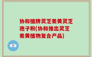 协和植牌灵芝姜黄灵芝孢子粉(协和推出灵芝姜黄植物复合产品)