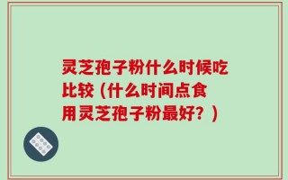 灵芝孢子粉什么时候吃比较 (什么时间点食用灵芝孢子粉最好？)