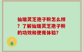 仙瑞灵芝孢子粉怎么样？了解仙瑞灵芝孢子粉的功效和使用体验？