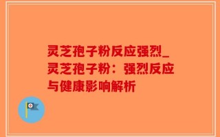 灵芝孢子粉反应强烈_灵芝孢子粉：强烈反应与健康影响解析