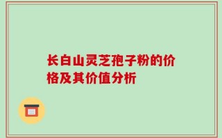 长白山灵芝孢子粉的价格及其价值分析