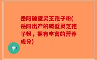 岳阳破壁灵芝孢子粉(岳阳出产的破壁灵芝孢子粉，拥有丰富的营养成分)