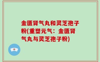 金匮肾气丸和灵芝孢子粉(重塑元气：金匮肾气丸与灵芝孢子粉)