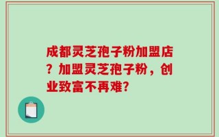 成都灵芝孢子粉加盟店？加盟灵芝孢子粉，创业致富不再难？