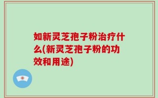如新灵芝孢子粉治疗什么(新灵芝孢子粉的功效和用途)