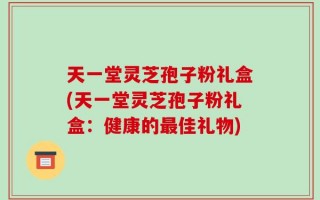 天一堂灵芝孢子粉礼盒(天一堂灵芝孢子粉礼盒：健康的最佳礼物)