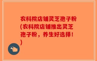 农科院店铺灵芝孢子粉(农科院店铺推出灵芝孢子粉，养生好选择！)