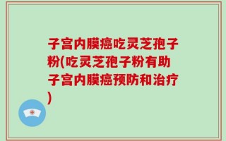 子宫内膜癌吃灵芝孢子粉(吃灵芝孢子粉有助子宫内膜癌预防和治疗)