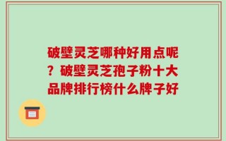 破壁灵芝哪种好用点呢？破壁灵芝孢子粉十大品牌排行榜什么牌子好