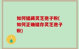 如何储藏灵芝孢子粉(如何正确储存灵芝孢子粉)
