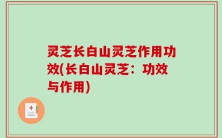 灵芝长白山灵芝作用功效(长白山灵芝：功效与作用)