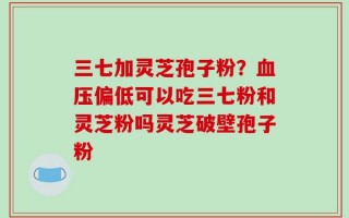 三七加灵芝孢子粉？血压偏低可以吃三七粉和灵芝粉吗灵芝破壁孢子粉