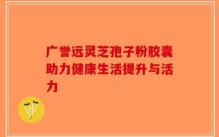 广誉远灵芝孢子粉胶囊助力健康生活提升与活力