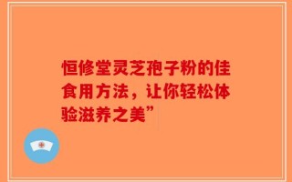 恒修堂灵芝孢子粉的佳食用方法，让你轻松体验滋养之美”