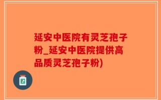 延安中医院有灵芝孢子粉_延安中医院提供高品质灵芝孢子粉)